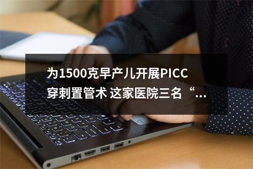 为1500克早产儿开展PICC穿刺置管术 这家医院三名“护士小姐姐”太暖了