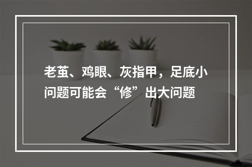 老茧、鸡眼、灰指甲，足底小问题可能会“修”出大问题