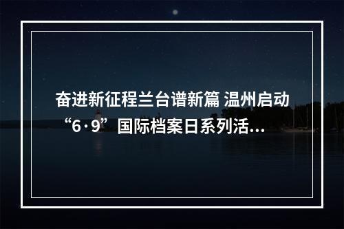 奋进新征程兰台谱新篇 温州启动“6·9”国际档案日系列活动