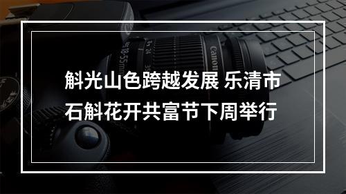 斛光山色跨越发展 乐清市石斛花开共富节下周举行