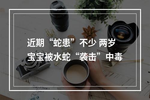 近期“蛇患”不少 两岁宝宝被水蛇“袭击”中毒