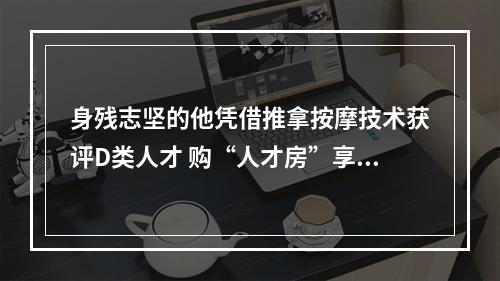 身残志坚的他凭借推拿按摩技术获评D类人才 购“人才房”享90多万补贴