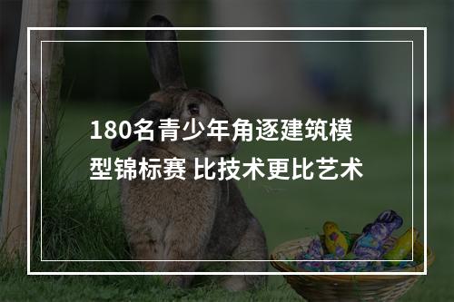 180名青少年角逐建筑模型锦标赛 比技术更比艺术
