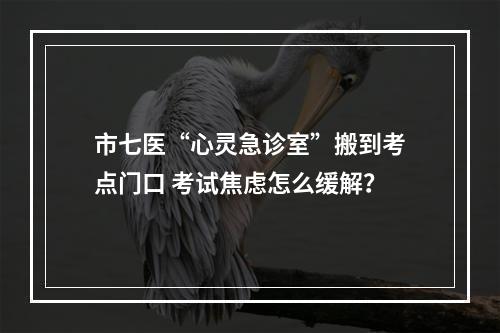 市七医“心灵急诊室”搬到考点门口 考试焦虑怎么缓解？