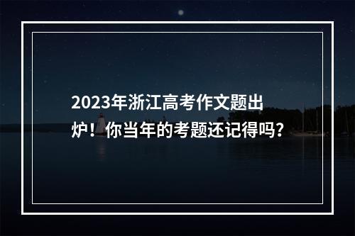 2023年浙江高考作文题出炉！你当年的考题还记得吗？