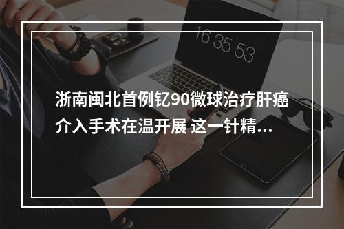 浙南闽北首例钇90微球治疗肝癌介入手术在温开展 这一针精准“核爆”癌细胞