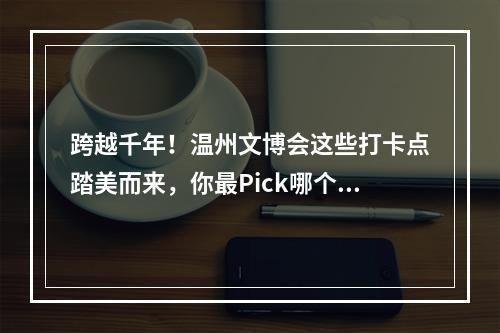 跨越千年！温州文博会这些打卡点踏美而来，你最Pick哪个？