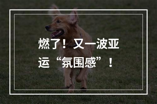 燃了！又一波亚运“氛围感”！