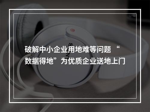 破解中小企业用地难等问题 “数据得地”为优质企业送地上门