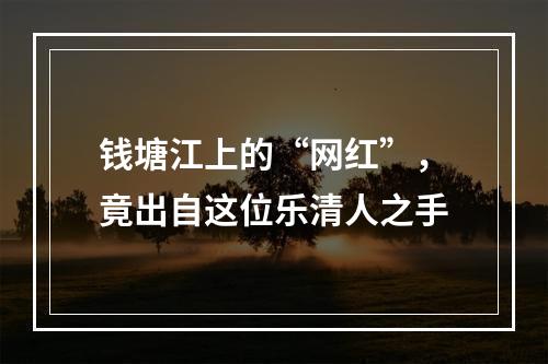 钱塘江上的“网红”，竟出自这位乐清人之手