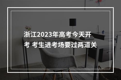 浙江2023年高考今天开考 考生进考场要过两道关