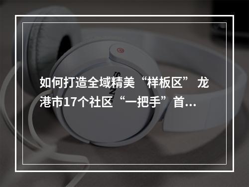 如何打造全域精美“样板区” 龙港市17个社区“一把手”首次擂台比拼
