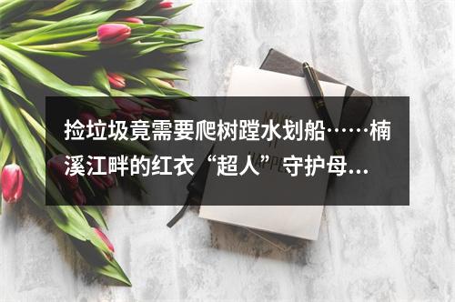 捡垃圾竟需要爬树蹚水划船……楠溪江畔的红衣“超人”守护母亲河16年
