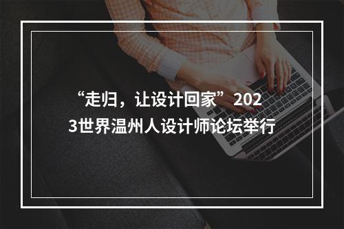 “走归，让设计回家”2023世界温州人设计师论坛举行