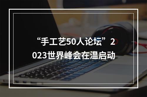 “手工艺50人论坛”2023世界峰会在温启动