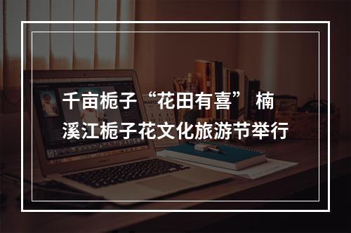 千亩栀子“花田有喜” 楠溪江栀子花文化旅游节举行