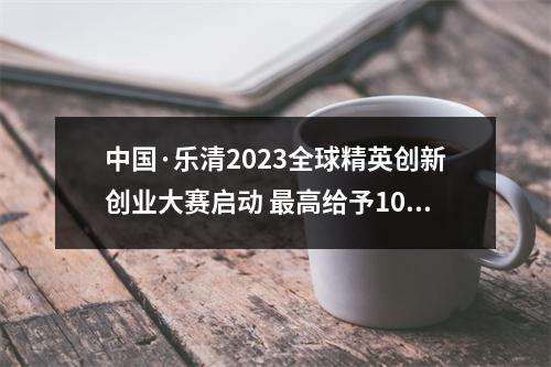 中国·乐清2023全球精英创新创业大赛启动 最高给予1000万元团队建设资助