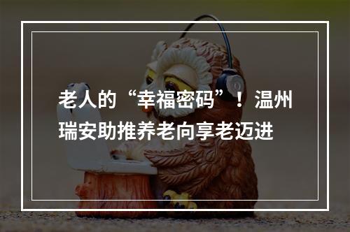 老人的“幸福密码”！温州瑞安助推养老向享老迈进