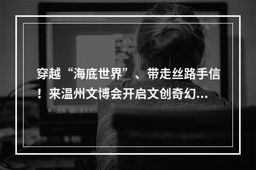 穿越“海底世界”、带走丝路手信！来温州文博会开启文创奇幻之旅