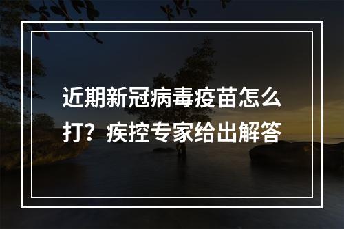 近期新冠病毒疫苗怎么打？疾控专家给出解答