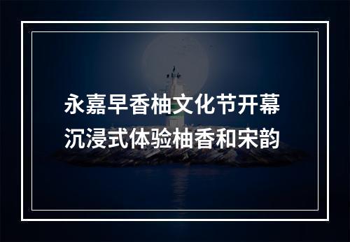 永嘉早香柚文化节开幕 沉浸式体验柚香和宋韵