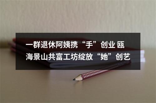 一群退休阿姨携“手”创业 瓯海景山共富工坊绽放“她”创艺