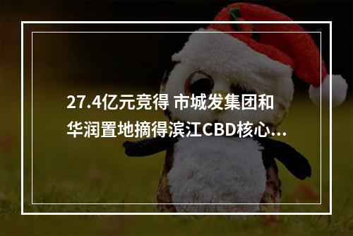 27.4亿元竞得 市城发集团和华润置地摘得滨江CBD核心片区地块