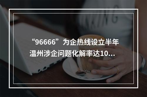 “96666”为企热线设立半年 温州涉企问题化解率达100%