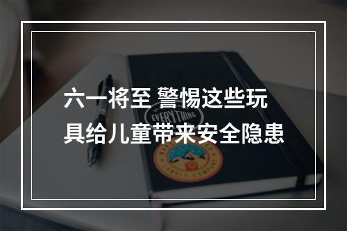 六一将至 警惕这些玩具给儿童带来安全隐患