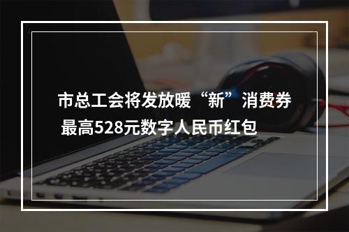 市总工会将发放暖“新”消费券 最高528元数字人民币红包