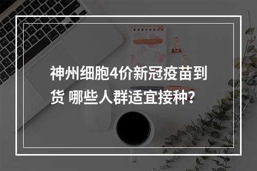 神州细胞4价新冠疫苗到货 哪些人群适宜接种？