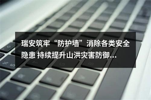 瑞安筑牢“防护墙”消除各类安全隐患 持续提升山洪灾害防御能力