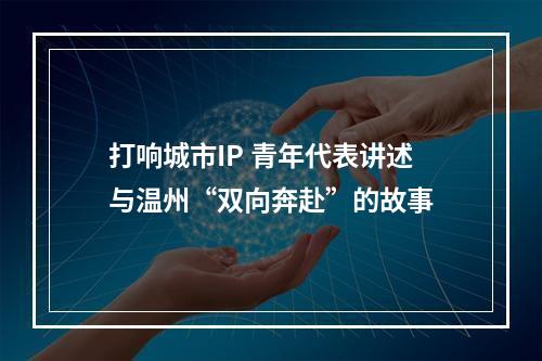 打响城市IP 青年代表讲述与温州“双向奔赴”的故事