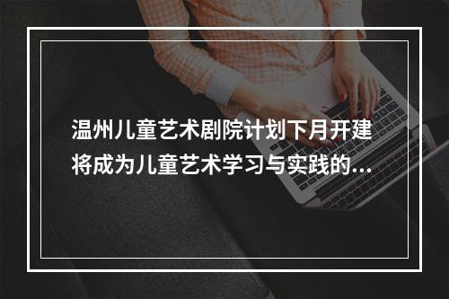 温州儿童艺术剧院计划下月开建 将成为儿童艺术学习与实践的重要基地