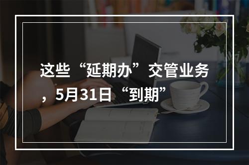 这些“延期办”交管业务，5月31日“到期”