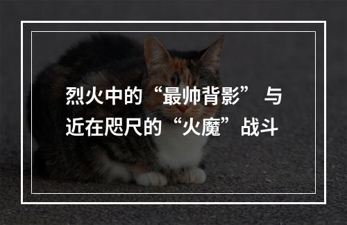 烈火中的“最帅背影” 与近在咫尺的“火魔”战斗