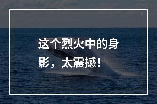这个烈火中的身影，太震撼！