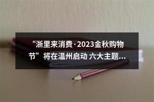 “浙里来消费·2023金秋购物节”将在温州启动 六大主题消费展区让你一次买过瘾