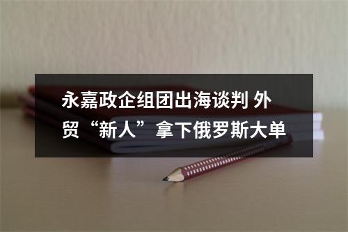 永嘉政企组团出海谈判 外贸“新人”拿下俄罗斯大单