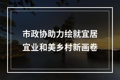 市政协助力绘就宜居宜业和美乡村新画卷