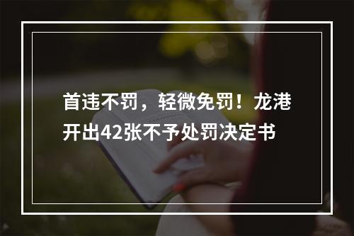 首违不罚，轻微免罚！龙港开出42张不予处罚决定书