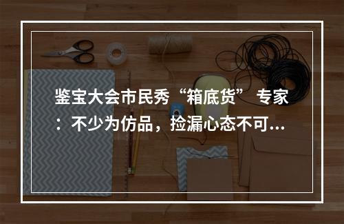 鉴宝大会市民秀“箱底货” 专家：不少为仿品，捡漏心态不可取
