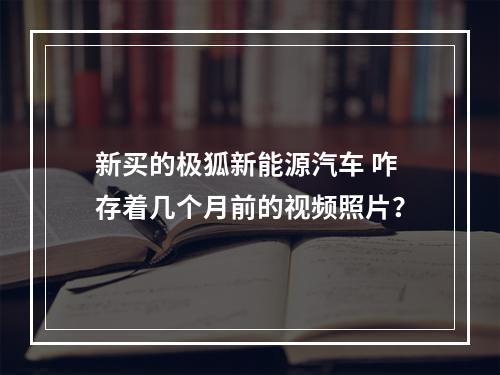 新买的极狐新能源汽车 咋存着几个月前的视频照片？