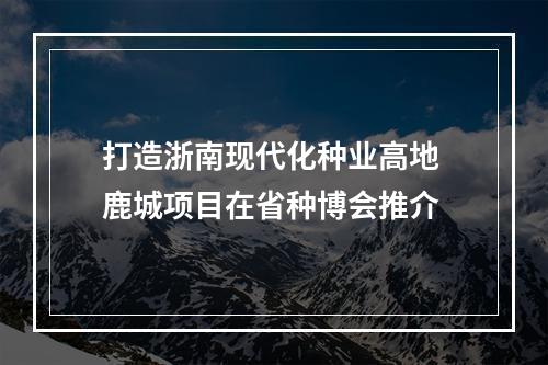 打造浙南现代化种业高地 鹿城项目在省种博会推介