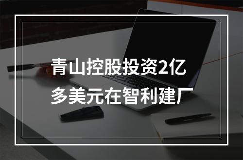 青山控股投资2亿多美元在智利建厂