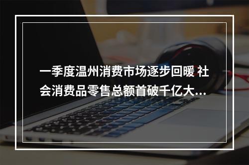 一季度温州消费市场逐步回暖 社会消费品零售总额首破千亿大关