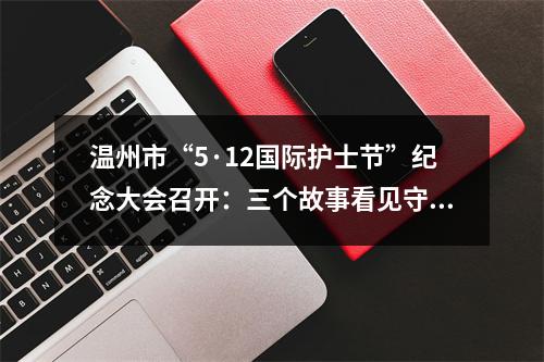 温州市“5·12国际护士节”纪念大会召开：三个故事看见守“护”初心