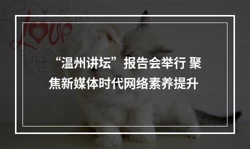 “温州讲坛”报告会举行 聚焦新媒体时代网络素养提升