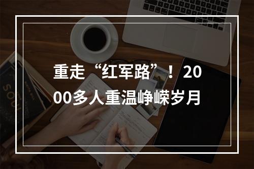 重走“红军路”！2000多人重温峥嵘岁月