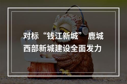 对标“钱江新城” 鹿城西部新城建设全面发力